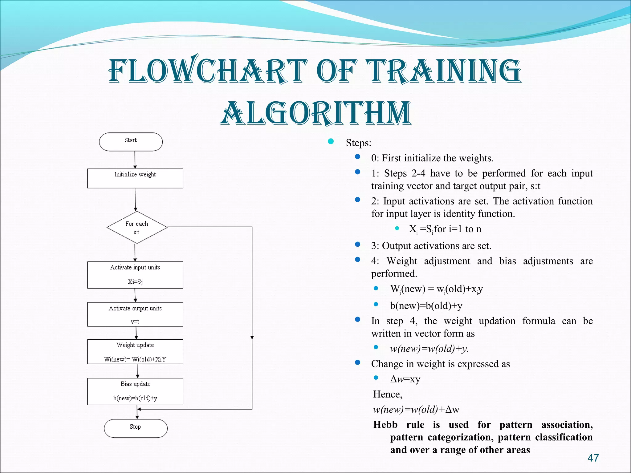 FlowChart oF traInIng
     algorIthm
            Steps:
                0: First initialize the weights.
                1: Steps 2-4 have to be performed for each input
                 training vector and target output pair, s:t
                2: Input activations are set. The activation function
                 for input layer is identity function.
                        X =S for i=1 to n
                             i  i

                3: Output activations are set.
                4: Weight adjustment and bias adjustments are
                   performed.
                    W (new) = w (old)+x y
                         i      i       i

                      b(new)=b(old)+y
                      

                In step 4, the weight updation formula can be
                 written in vector form as
                   w(new)=w(old)+y.

                Change in weight is expressed as
                   Δw=xy

                  Hence,
                  w(new)=w(old)+Δw
                  Hebb rule is used for pattern association,
                      pattern categorization, pattern classification
                      and over a range of other areas
                                                                   47
 