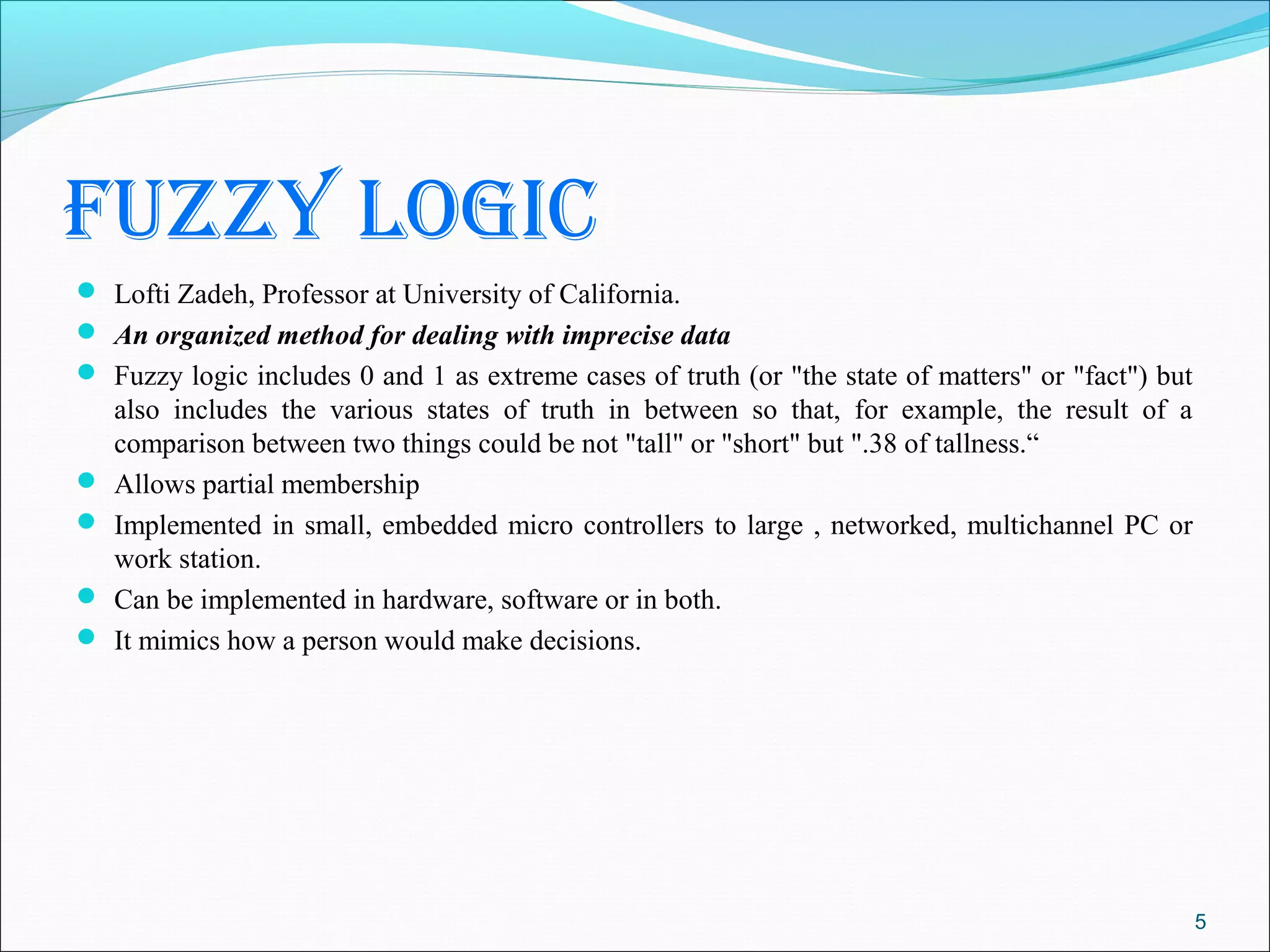 fuzzy logic
 Lofti Zadeh, Professor at University of California.
 An organized method for dealing with imprecise data
 Fuzzy logic includes 0 and 1 as extreme cases of truth (or "the state of matters" or "fact") but
    also includes the various states of truth in between so that, for example, the result of a
    comparison between two things could be not "tall" or "short" but ".38 of tallness.“
   Allows partial membership
   Implemented in small, embedded micro controllers to large , networked, multichannel PC or
    work station.
   Can be implemented in hardware, software or in both.
   It mimics how a person would make decisions.




                                                                                                     5
 
