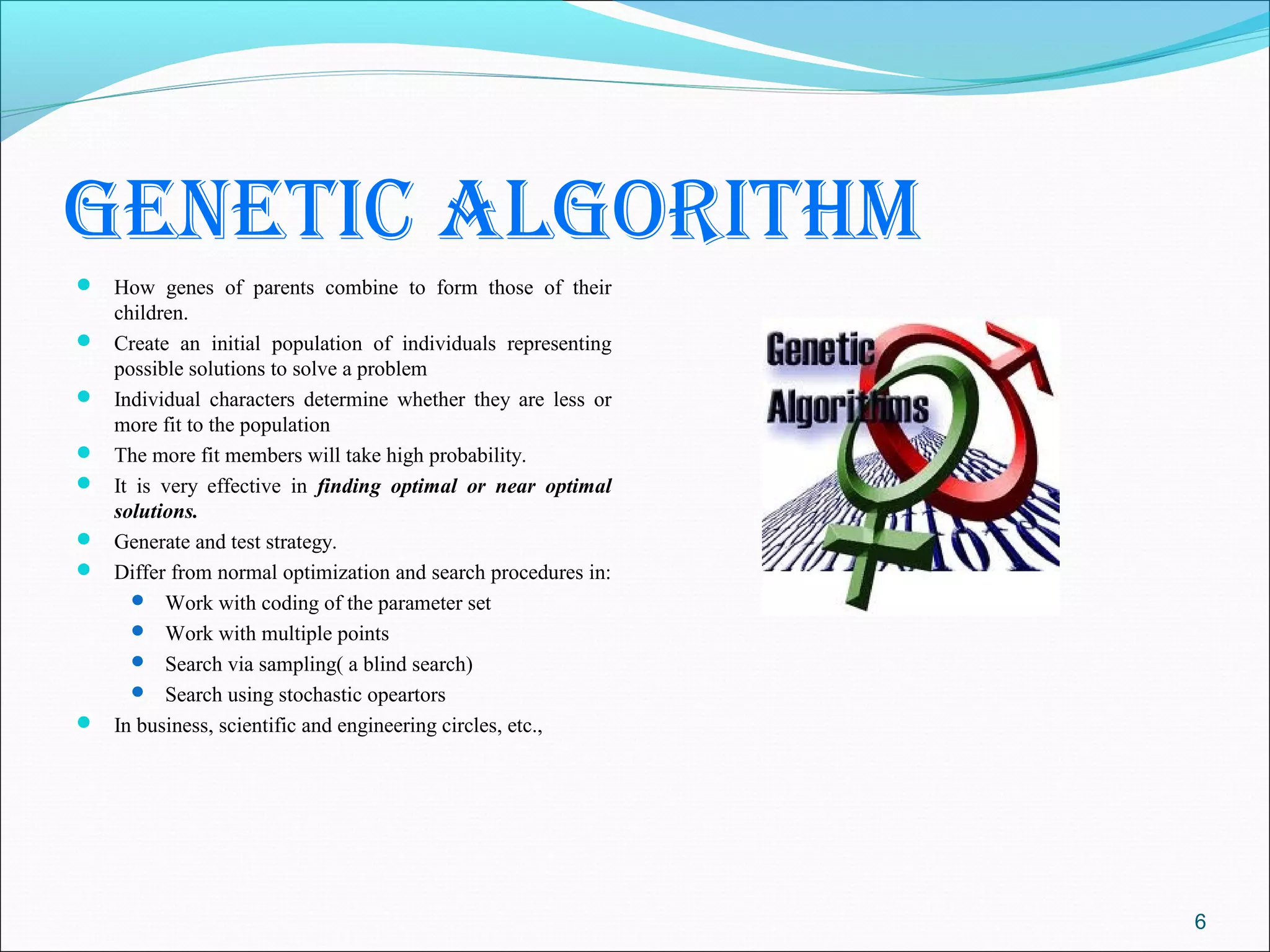 genetic Algorithm
 How genes of parents combine to form those of their
    children.
   Create an initial population of individuals representing
    possible solutions to solve a problem
   Individual characters determine whether they are less or
    more fit to the population
   The more fit members will take high probability.
   It is very effective in finding optimal or near optimal
    solutions.
   Generate and test strategy.
   Differ from normal optimization and search procedures in:
       Work with coding of the parameter set
       Work with multiple points
       Search via sampling( a blind search)
       Search using stochastic opeartors
   In business, scientific and engineering circles, etc.,




                                                                6
 
