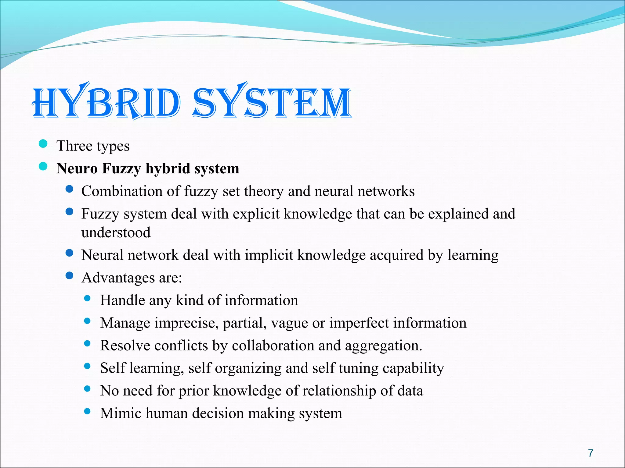hybrid system
 Three types
 Neuro Fuzzy hybrid system
    Combination of fuzzy set theory and neural networks
    Fuzzy system deal with explicit knowledge that can be explained and
     understood
    Neural network deal with implicit knowledge acquired by learning
    Advantages are:
      Handle any kind of information

      Manage imprecise, partial, vague or imperfect information

      Resolve conflicts by collaboration and aggregation.

      Self learning, self organizing and self tuning capability

      No need for prior knowledge of relationship of data

      Mimic human decision making system


                                                                           7
 