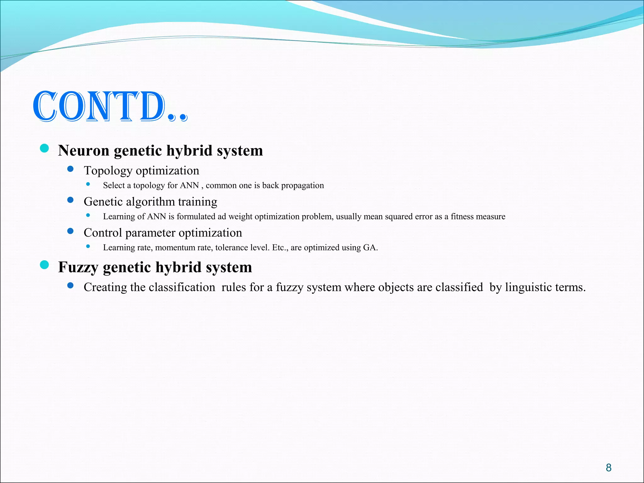 contd..
 Neuron genetic hybrid system
    Topology optimization
         Select a topology for ANN , common one is back propagation
    Genetic algorithm training
         Learning of ANN is formulated ad weight optimization problem, usually mean squared error as a fitness measure
    Control parameter optimization
         Learning rate, momentum rate, tolerance level. Etc., are optimized using GA.

 Fuzzy genetic hybrid system
    Creating the classification rules for a fuzzy system where objects are classified by linguistic terms.




                                                                                                                          8
 