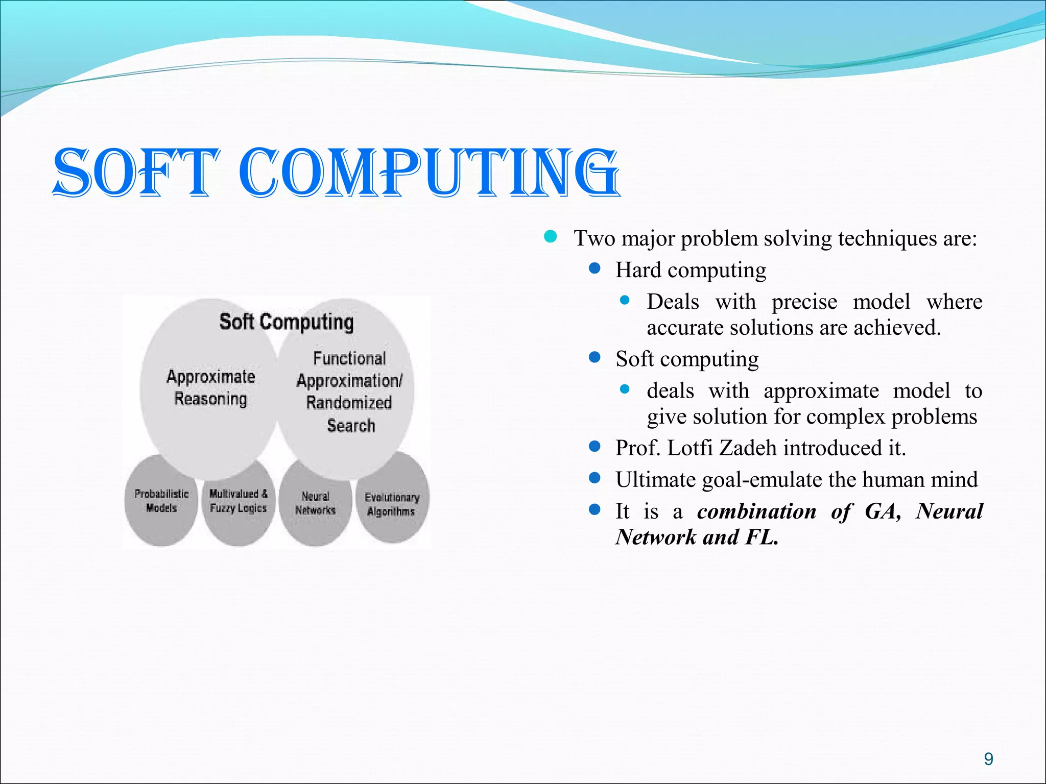 soft computing
             Two major problem solving techniques are:
                 Hard computing
                       Deals with precise model where
                        accurate solutions are achieved.
                   Soft computing
                     deals with approximate model to
                        give solution for complex problems
                   Prof. Lotfi Zadeh introduced it.
                   Ultimate goal-emulate the human mind
                   It is a combination of GA, Neural
                    Network and FL.




                                                             9
 