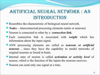 ArtificiAl neurAl network : An
           introduction
Resembles the characteristic of biological neural network.
Nodes – interconnected processing elements (units or neurons)
Neuron is connected to other by a connection link.
Each connection link is associated with weight which has
 information about the input signal.
ANN processing elements are called as neurons or artificial
 neurons , since they have the capability to model networks of
 original neurons as found in brain.
Internal state of neuron is called activation or activity level of
 neuron, which is the function of the inputs the neurons receives.
Neuron can send only one signal at a time.

                                                                  10
 