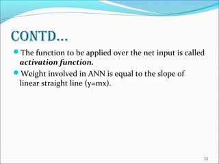 contd…
The function to be applied over the net input is called
 activation function.
Weight involved in ANN is equal to the slope of
 linear straight line (y=mx).




                                                       12
 