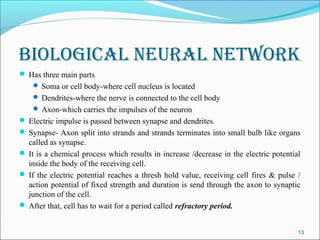 Biological Neural Network
 Has three main parts
     Soma or cell body-where cell nucleus is located
     Dendrites-where the nerve is connected to the cell body
     Axon-which carries the impulses of the neuron
 Electric impulse is passed between synapse and dendrites.
 Synapse- Axon split into strands and strands terminates into small bulb like organs
  called as synapse.
 It is a chemical process which results in increase /decrease in the electric potential
  inside the body of the receiving cell.
 If the electric potential reaches a thresh hold value, receiving cell fires & pulse /
  action potential of fixed strength and duration is send through the axon to synaptic
  junction of the cell.
 After that, cell has to wait for a period called refractory period.


                                                                                       13
 