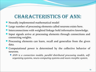 characteristics of aNN:
 Neurally implemented mathematical model
 Large number of processing elements called neurons exists here.
 Interconnections with weighted linkage hold informative knowledge.
 Input signals arrive at processing elements through connections and
  connecting weights.
 Processing elements can learn, recall and generalize from the given
  data.
 Computational power is determined by the collective behavior of
  neurons.
    ANN is a connection models, parallel distributed processing models, self-
     organizing systems, neuro-computing systems and neuro morphic system.



                                                                             18
 