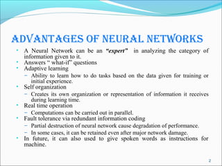 AdvAntAges of neurAl networks
• A Neural Network can be an “expert”           in analyzing the category of
    information given to it.
•   Answers “ what-if” questions
•   Adaptive learning
    – Ability to learn how to do tasks based on the data given for training or
       initial experience.
•   Self organization
    – Creates its own organization or representation of information it receives
       during learning time.
•   Real time operation
    – Computations can be carried out in parallel.
•   Fault tolerance via redundant information coding
    – Partial destruction of neural network cause degradation of performance.
    – In some cases, it can be retained even after major network damage.
•   In future, it can also used to give spoken words as instructions for
    machine.

                                                                                  2
 