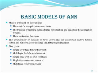 Basic models of aNN
 Models are based on three entities
     The model’s synaptic interconnections.
     The training or learning rules adopted for updating and adjusting the connection
      weights.
    Their activation functions
 The arrangement of neurons to form layers and the connection pattern formed
  within and between layers is called the network architecture.
 Five types:
    Single layer feed forward network
    Multilayer feed-forward network
    Single node with its own feedback
    Single-layer recurrent network
    Multilayer recurrent network


                                                                                     22
 