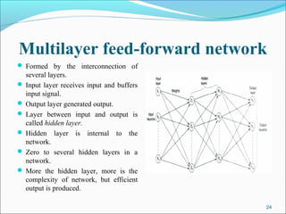 Multilayer feed-forward network
 Formed by the interconnection of
  several layers.
 Input layer receives input and buffers
  input signal.
 Output layer generated output.
 Layer between input and output is
  called hidden layer.
 Hidden layer is internal to the
  network.
 Zero to several hidden layers in a
  network.
 More the hidden layer, more is the
  complexity of network, but efficient
  output is produced.

                                           24
 
