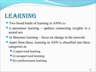 learning
Two broad kinds of learning in ANNs is :
i) parameter learning – updates connecting weights in a
 neural net.
ii) Structure learning – focus on change in the network.
Apart from these, learning in ANN is classified into three
 categories as
  i) supervised learning
  ii) unsupervised learning
  Iii) reinforcement learning


                                                          28
 