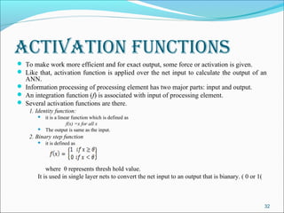 activation FunctionS
 To make work more efficient and for exact output, some force or activation is given.
 Like that, activation function is applied over the net input to calculate the output of an
  ANN.
 Information processing of processing element has two major parts: input and output.
 An integration function (f) is associated with input of processing element.
 Several activation functions are there.
    1. Identity function:
          it is a linear function which is defined as
                       f(x) =x for all x
          The output is same as the input.
    2. Binary step function
          it is defined as




           where θ represents thresh hold value.
       It is used in single layer nets to convert the net input to an output that is bianary. ( 0 or 1(



                                                                                                          32
 