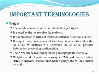 Important termInologIes
Weight
   The weight contain information about the input signal.
   It is used by the net to solve the problem.
   It is represented in terms of matrix & called as connection matrix.
   If weight matrix W contains all the elements of an ANN, then the
    set of all W matrices will determine the set of all possible
    information processing configuration.
   The ANN can be realized by finding an appropriate matrix W.
   Weight encode long-term memory (LTM) and the activation
    states of network encode short-term memory (STM) in a neural
    network.

                                                                      37
 