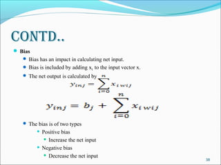 Contd..
 Bias
    Bias has an impact in calculating net input.
    Bias is included by adding x0 to the input vector x.
    The net output is calculated by




    The bias is of two types
          Positive bias
             Increase the net input

          Negative bias

             Decrease the net input
                                                            38
 
