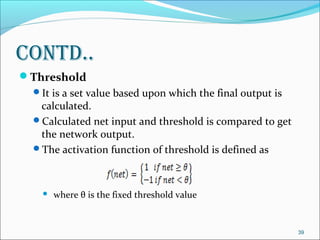 Contd..
Threshold
  It is a set value based upon which the final output is
   calculated.
  Calculated net input and threshold is compared to get
   the network output.
  The activation function of threshold is defined as



       where θ is the fixed threshold value


                                                            39
 
