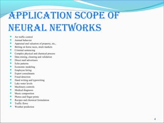 ApplicAtion scope of
neurAl networks
   Air traffic control
   Animal behavior
   Appraisal and valuation of property, etc.,
   Betting on horse races, stock markets
   Criminal sentencing
   Complex physical and chemical process
   Data mining, cleaning and validation
   Direct mail advertisers
   Echo patterns
   Economic modeling
   Employee hiring
   Expert consulatants
   Fraud detection
   Hand writing and typewriting
   Lake water levels
   Machinery controls
   Medical diagnosis
   Music composition
   Photos and finger prints
   Recipes and chemical formulation
   Traffic flows
   Weather prediction



                                                 4
 