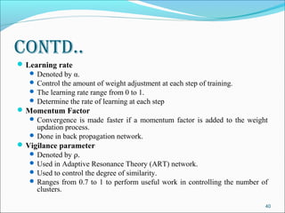 Contd..
 Learning rate
    Denoted by α.
    Control the amount of weight adjustment at each step of training.
    The learning rate range from 0 to 1.
    Determine the rate of learning at each step
 Momentum Factor
    Convergence is made faster if a momentum factor is added to the weight
     updation process.
    Done in back propagation network.
 Vigilance parameter
    Denoted by ρ.
    Used in Adaptive Resonance Theory (ART) network.
    Used to control the degree of similarity.
    Ranges from 0.7 to 1 to perform useful work in controlling the number of
     clusters.

                                                                            40
 