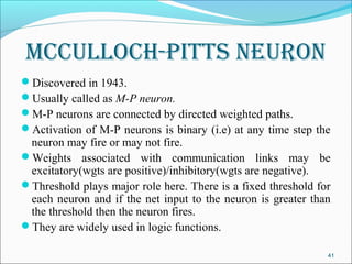 mCCulloCh-pItts neuron
Discovered in 1943.
Usually called as M-P neuron.
M-P neurons are connected by directed weighted paths.
Activation of M-P neurons is binary (i.e) at any time step the
 neuron may fire or may not fire.
Weights associated with communication links may be
 excitatory(wgts are positive)/inhibitory(wgts are negative).
Threshold plays major role here. There is a fixed threshold for
 each neuron and if the net input to the neuron is greater than
 the threshold then the neuron fires.
They are widely used in logic functions.

                                                               41
 
