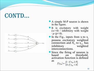Contd…
         A simple M-P neuron is shown
          in the figure.
         It is excitatory with weight
          (w>0) / inhibitory with weight
          –p (p<0).
         In the Fig., inputs from x1 to xn
          possess excitatory weighted
          connection and Xn+1 to xn+m has
          inhibitory             weighted
          interconnections.
         Since the firing of neuron is
          based        on       threshold,
          activation function is defined
          as

                                          42
 