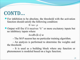 Contd…
For inhibition to be absolute, the threshold with the activation
  function should satisfy the following condition:
                      θ >nw –p
Output will fire if it receives “k” or more excitatory inputs but
  no inhibitory inputs where
                       kw≥θ>(k-1) w
        - The M-P neuron has no particular training algorithm.
        - An analysis is performed to determine the weights and
  the threshold.
        - It is used as a building block where any function or
  phenomenon is modeled based on a logic function.

                                                                 43
 