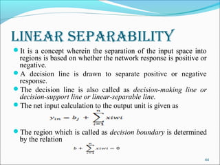 lInear separabIlIty
It is a concept wherein the separation of the input space into
 regions is based on whether the network response is positive or
 negative.
A decision line is drawn to separate positive or negative
 response.
The decision line is also called as decision-making line or
 decision-support line or linear-separable line.
The net input calculation to the output unit is given as


The region which is called as decision boundary is determined
  by the relation

                                                               44
 