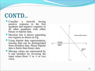 Contd..
 Consider      a network having
  positive response in the first
  quadrant and negative response in
  all other quadrants with either
  binary or bipolar data.
 Decision line is drawn separating
  two regions as shown in Fig.
 Using bipolar data representation,
  missing data can be distinguished
  from mistaken data. Hence bipolar
  data is better than binary data.
 Missing values are represented by
  0 and mistakes by reversing the
  input values from +1 to -1 or vice
  versa.


                                       45
 