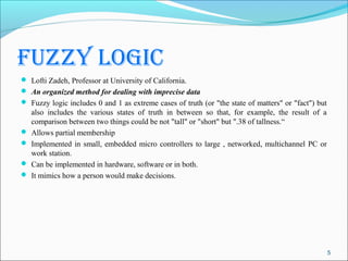 fuzzy logic
 Lofti Zadeh, Professor at University of California.
 An organized method for dealing with imprecise data
 Fuzzy logic includes 0 and 1 as extreme cases of truth (or "the state of matters" or "fact") but
    also includes the various states of truth in between so that, for example, the result of a
    comparison between two things could be not "tall" or "short" but ".38 of tallness.“
   Allows partial membership
   Implemented in small, embedded micro controllers to large , networked, multichannel PC or
    work station.
   Can be implemented in hardware, software or in both.
   It mimics how a person would make decisions.




                                                                                                     5
 