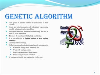genetic Algorithm
 How genes of parents combine to form those of their
    children.
   Create an initial population of individuals representing
    possible solutions to solve a problem
   Individual characters determine whether they are less or
    more fit to the population
   The more fit members will take high probability.
   It is very effective in finding optimal or near optimal
    solutions.
   Generate and test strategy.
   Differ from normal optimization and search procedures in:
       Work with coding of the parameter set
       Work with multiple points
       Search via sampling( a blind search)
       Search using stochastic opeartors
   In business, scientific and engineering circles, etc.,




                                                                6
 
