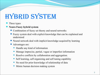 hybrid system
 Three types
 Neuro Fuzzy hybrid system
    Combination of fuzzy set theory and neural networks
    Fuzzy system deal with explicit knowledge that can be explained and
     understood
    Neural network deal with implicit knowledge acquired by learning
    Advantages are:
      Handle any kind of information

      Manage imprecise, partial, vague or imperfect information

      Resolve conflicts by collaboration and aggregation.

      Self learning, self organizing and self tuning capability

      No need for prior knowledge of relationship of data

      Mimic human decision making system


                                                                           7
 
