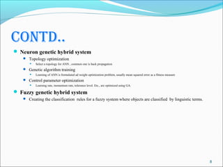 contd..
 Neuron genetic hybrid system
    Topology optimization
         Select a topology for ANN , common one is back propagation
    Genetic algorithm training
         Learning of ANN is formulated ad weight optimization problem, usually mean squared error as a fitness measure
    Control parameter optimization
         Learning rate, momentum rate, tolerance level. Etc., are optimized using GA.

 Fuzzy genetic hybrid system
    Creating the classification rules for a fuzzy system where objects are classified by linguistic terms.




                                                                                                                          8
 