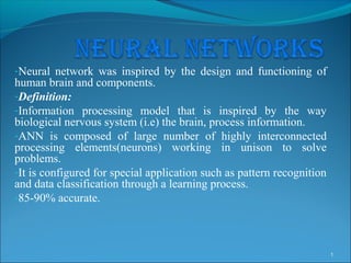 -Neural network was inspired by the design and functioning of
human brain and components.
-Definition:
-Information processing model that is inspired by the way
biological nervous system (i.e) the brain, process information.
-ANN is composed of large number of highly interconnected
processing elements(neurons) working in unison to solve
problems.
-It is configured for special application such as pattern recognition
and data classification through a learning process.
-85-90% accurate.




                                                                        1
 