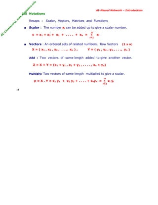 R
C
C
hakraborty,w
w
w
.m
yreaders.info
AI-Neural Network – Introduction
1.5 Notations
Recaps : Scalar, Vectors, Matrices and Functions
• Scalar : The number xi can be added up to give a scalar number.
s = x1 + x2 + x3 + . . . . + xn = xi
• Vectors : An ordered sets of related numbers. Row Vectors (1 x n)
X = ( x1 , x2 , x3 , . . ., xn ) , Y = ( y1 , y2 , y3 , . . ., yn )
Add : Two vectors of same length added to give another vector.
Z = X + Y = (x1 + y1 , x2 + y2 , . . . . , xn + yn)
Multiply: Two vectors of same length multiplied to give a scalar.
p = X . Y = x1 y1 + x2 y2 + . . . . + xnyn = xi yi
10
Σ
i=1
n
Σ
i=1
n
 