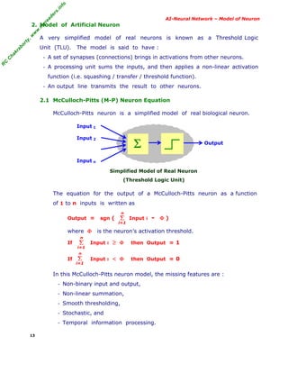 R
C
C
hakraborty,w
w
w
.m
yreaders.info
AI-Neural Network – Model of Neuron
2. Model of Artificial Neuron
A very simplified model of real neurons is known as a Threshold Logic
Unit (TLU). The model is said to have :
- A set of synapses (connections) brings in activations from other neurons.
- A processing unit sums the inputs, and then applies a non-linear activation
function (i.e. squashing / transfer / threshold function).
- An output line transmits the result to other neurons.
2.1 McCulloch-Pitts (M-P) Neuron Equation
McCulloch-Pitts neuron is a simplified model of real biological neuron.
Input 1
Input 2
Input n
Simplified Model of Real Neuron
(Threshold Logic Unit)
The equation for the output of a McCulloch-Pitts neuron as a function
of 1 to n inputs is written as
Output = sgn ( Input i - Φ )
where Φ is the neuron’s activation threshold.
If Input i ≥ Φ then Output = 1
If Input i < Φ then Output = 0
In this McCulloch-Pitts neuron model, the missing features are :
- Non-binary input and output,
- Non-linear summation,
- Smooth thresholding,
- Stochastic, and
- Temporal information processing.
13
Σ Output
Σ
i=1
n
Σ
i=1
n
Σ
i=1
n
 