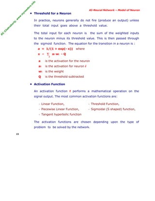 R
C
C
hakraborty,w
w
w
.m
yreaders.info
AI-Neural Network – Model of Neuron
■ Threshold for a Neuron
In practice, neurons generally do not fire (produce an output) unless
their total input goes above a threshold value.
The total input for each neuron is the sum of the weighted inputs
to the neuron minus its threshold value. This is then passed through
the sigmoid function. The equation for the transition in a neuron is :
a = 1/(1 + exp(- x)) where
x = ai wi - Q
a is the activation for the neuron
ai is the activation for neuron i
wi is the weight
Q is the threshold subtracted
■ Activation Function
An activation function f performs a mathematical operation on the
signal output. The most common activation functions are:
- Linear Function,
- Piecewise Linear Function,
- Tangent hyperbolic function
- Threshold Function,
- Sigmoidal (S shaped) function,
The activation functions are chosen depending upon the type of
problem to be solved by the network.
15
Σ
i
 