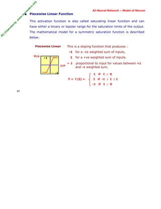 R
C
C
hakraborty,w
w
w
.m
yreaders.info
AI-Neural Network – Model of Neuron
• Piecewise Linear Function
This activation function is also called saturating linear function and can
have either a binary or bipolar range for the saturation limits of the output.
The mathematical model for a symmetric saturation function is described
below.
Piecewise Linear
O/p
I/P
This is a sloping function that produces :
-1 for a -ve weighted sum of inputs,
1 for a +ve weighted sum of inputs.
∝ I proportional to input for values between +1
and -1 weighted sum,
1 if I ≥ 0
Y = f (I) = I if -1 ≥ I ≥ 1
-1 if I < 0
17
+1
-1
 