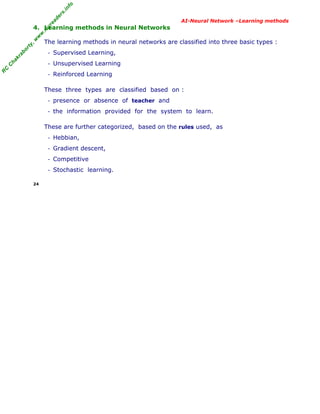 R
C
C
hakraborty,w
w
w
.m
yreaders.info
AI-Neural Network –Learning methods
4. Learning methods in Neural Networks
The learning methods in neural networks are classified into three basic types :
- Supervised Learning,
- Unsupervised Learning
- Reinforced Learning
These three types are classified based on :
- presence or absence of teacher and
- the information provided for the system to learn.
These are further categorized, based on the rules used, as
- Hebbian,
- Gradient descent,
- Competitive
- Stochastic learning.
24
 