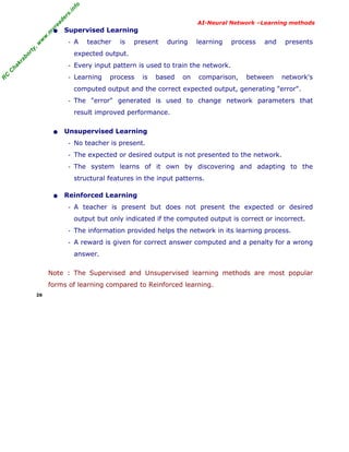 R
C
C
hakraborty,w
w
w
.m
yreaders.info
AI-Neural Network –Learning methods
• Supervised Learning
- A teacher is present during learning process and presents
expected output.
- Every input pattern is used to train the network.
- Learning process is based on comparison, between network's
computed output and the correct expected output, generating "error".
- The "error" generated is used to change network parameters that
result improved performance.
• Unsupervised Learning
- No teacher is present.
- The expected or desired output is not presented to the network.
- The system learns of it own by discovering and adapting to the
structural features in the input patterns.
• Reinforced Learning
- A teacher is present but does not present the expected or desired
output but only indicated if the computed output is correct or incorrect.
- The information provided helps the network in its learning process.
- A reward is given for correct answer computed and a penalty for a wrong
answer.
Note : The Supervised and Unsupervised learning methods are most popular
forms of learning compared to Reinforced learning.
26
 
