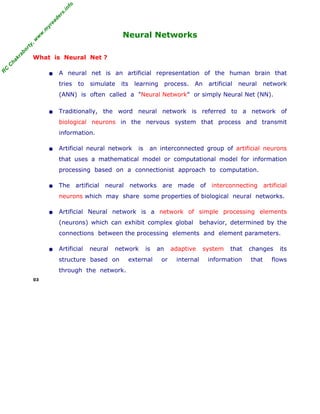 R
C
C
hakraborty,w
w
w
.m
yreaders.info
Neural Networks
What is Neural Net ?
• A neural net is an artificial representation of the human brain that
tries to simulate its learning process. An artificial neural network
(ANN) is often called a "Neural Network" or simply Neural Net (NN).
• Traditionally, the word neural network is referred to a network of
biological neurons in the nervous system that process and transmit
information.
• Artificial neural network is an interconnected group of artificial neurons
that uses a mathematical model or computational model for information
processing based on a connectionist approach to computation.
• The artificial neural networks are made of interconnecting artificial
neurons which may share some properties of biological neural networks.
• Artificial Neural network is a network of simple processing elements
(neurons) which can exhibit complex global behavior, determined by the
connections between the processing elements and element parameters.
• Artificial neural network is an adaptive system that changes its
structure based on external or internal information that flows
through the network.
03
 