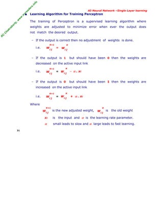 R
C
C
hakraborty,w
w
w
.m
yreaders.info
AI-Neural Network –Single Layer learning
• Learning Algorithm for Training Perceptron
The training of Perceptron is a supervised learning algorithm where
weights are adjusted to minimize error when ever the output does
not match the desired output.
− If the output is correct then no adjustment of weights is done.
i.e. =
− If the output is 1 but should have been 0 then the weights are
decreased on the active input link
i.e. = − α . xi
− If the output is 0 but should have been 1 then the weights are
increased on the active input link
i.e. = + α . xi
Where
is the new adjusted weight, is the old weight
xi is the input and α is the learning rate parameter.
α small leads to slow and α large leads to fast learning.
31
W
i j
K+1
W
i j
K+1
W
i j
K
W
i j
K+1
W
i j
K
W
i j
K+1
W
i j
K
W
i j
K
 