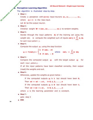 R
C
C
hakraborty,w
w
w
.m
yreaders.info
AI-Neural Network –Single Layer learning
• Perceptron Learning Algorithm
The algorithm is illustrated step-by-step.
■ Step 1 :
Create a peceptron with (n+1) input neurons x0 , x1 , . . . . . , . xn ,
where x0 = 1 is the bias input.
Let O be the output neuron.
■ Step 2 :
Initialize weight W = (w0 , w1 , . . . . . , . wn ) to random weights.
■ Step 3 :
Iterate through the input patterns Xj of the training set using the
weight set; ie compute the weighted sum of inputs net j = xi wi
for each input pattern j .
■ Step 4 :
Compute the output y j using the step function
1 if net j ≥ 0
y j = f (net j) = where net j = xi wij
0 if net j < 0
■ Step 5 :
Compare the computed output yj with the target output yj for
each input pattern j .
If all the input patterns have been classified correctly, then output
(read) the weights and exit.
■ Step 6 :
Otherwise, update the weights as given below :
If the computed outputs yj is 1 but should have been 0,
Then wi = wi - α xi , i= 0, 1, 2, . . . . , n
If the computed outputs yj is 0 but should have been 1,
Then wi = wi + α xi , i= 0, 1, 2, . . . . , n
where α is the learning parameter and is constant.
■ Step 7 :
goto step 3
■ END
34
Σ
i=1
n
Σ
i=1
n
 