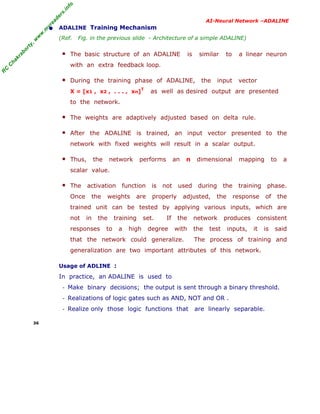 R
C
C
hakraborty,w
w
w
.m
yreaders.info
AI-Neural Network –ADALINE
• ADALINE Training Mechanism
(Ref. Fig. in the previous slide - Architecture of a simple ADALINE)
■ The basic structure of an ADALINE is similar to a linear neuron
with an extra feedback loop.
■ During the training phase of ADALINE, the input vector
X = [x1 , x2 , . . . , xn]
T
as well as desired output are presented
to the network.
■ The weights are adaptively adjusted based on delta rule.
■ After the ADALINE is trained, an input vector presented to the
network with fixed weights will result in a scalar output.
■ Thus, the network performs an n dimensional mapping to a
scalar value.
■ The activation function is not used during the training phase.
Once the weights are properly adjusted, the response of the
trained unit can be tested by applying various inputs, which are
not in the training set. If the network produces consistent
responses to a high degree with the test inputs, it is said
that the network could generalize. The process of training and
generalization are two important attributes of this network.
Usage of ADLINE :
In practice, an ADALINE is used to
- Make binary decisions; the output is sent through a binary threshold.
- Realizations of logic gates such as AND, NOT and OR .
- Realize only those logic functions that are linearly separable.
36
 