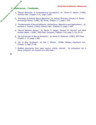 R
C
C
hakraborty,w
w
w
.m
yreaders.info
AI-AI-Neural Network –References
7. References : Textbooks
1. "Neural Networks: A Comprehensive Foundation", by Simon S. Haykin, (1999),
Prentice Hall, Chapter 1-15, page 1-889.
2. "Elements of Artificial Neural Networks", by Kishan Mehrotra, Chilukuri K. Mohan
and Sanjay Ranka, (1996), MIT Press, Chapter 1-7, page 1-339.
3. "Fundamentals of Neural Networks: Architecture, Algorithms and Applications", by
Laurene V. Fausett, (1993), Prentice Hall, Chapter1-7, page 1-449.
4. "Neural Network Design", by Martin T. Hagan, Howard B. Demuth and Mark
Hudson Beale, ( 1996) , PWS Publ. Company, Chapter 1-19, page 1-1 to 19-14.
5. "An Introduction to Neural Networks", by James A. Anderson, (1997), MIT Press,
Chapter 1- 17, page 1-585.
6. "AI: A New Synthesis", by Nils J. Nilsson, (1998), Morgan Kaufmann Inc.,
Chapter 3, Page 37-48.
7. Related documents from open source, mainly internet. An exhaustive list is
being prepared for inclusion at a later date.
38
 