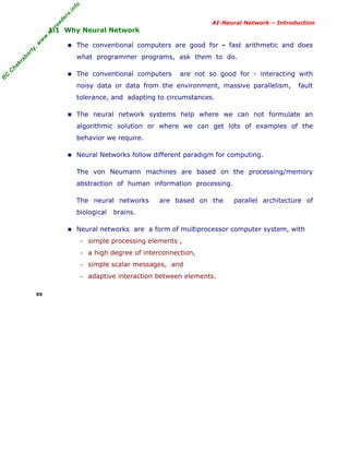 R
C
C
hakraborty,w
w
w
.m
yreaders.info
AI-Neural Network – Introduction
1.1 Why Neural Network
■ The conventional computers are good for - fast arithmetic and does
what programmer programs, ask them to do.
■ The conventional computers are not so good for - interacting with
noisy data or data from the environment, massive parallelism, fault
tolerance, and adapting to circumstances.
■ The neural network systems help where we can not formulate an
algorithmic solution or where we can get lots of examples of the
behavior we require.
■ Neural Networks follow different paradigm for computing.
The von Neumann machines are based on the processing/memory
abstraction of human information processing.
The neural networks are based on the parallel architecture of
biological brains.
■ Neural networks are a form of multiprocessor computer system, with
- simple processing elements ,
- a high degree of interconnection,
- simple scalar messages, and
- adaptive interaction between elements.
05
 