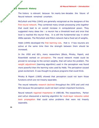R
C
C
hakraborty,w
w
w
.m
yreaders.info
AI-Neural Network – Introduction
1.2 Research History
The history is relevant because for nearly two decades the future of
Neural network remained uncertain.
McCulloch and Pitts (1943) are generally recognized as the designers of the
first neural network. They combined many simple processing units together
that could lead to an overall increase in computational power. They
suggested many ideas like : a neuron has a threshold level and once that
level is reached the neuron fires. It is still the fundamental way in which
ANNs operate. The McCulloch and Pitts's network had a fixed set of weights.
Hebb (1949) developed the first learning rule, that is if two neurons are
active at the same time then the strength between them should be
increased.
In the 1950 and 60's, many researchers (Block, Minsky, Papert, and
Rosenblatt worked on perceptron. The neural network model could be
proved to converge to the correct weights, that will solve the problem. The
weight adjustment (learning algorithm) used in the perceptron was found
more powerful than the learning rules used by Hebb. The perceptron caused
great excitement. It was thought to produce programs that could think.
Minsky & Papert (1969) showed that perceptron could not learn those
functions which are not linearly separable.
The neural networks research declined throughout the 1970 and until mid
80's because the perceptron could not learn certain important functions.
Neural network regained importance in 1985-86. The researchers, Parker
and LeCun discovered a learning algorithm for multi-layer networks called
back propagation that could solve problems that were not linearly
separable.
06
 