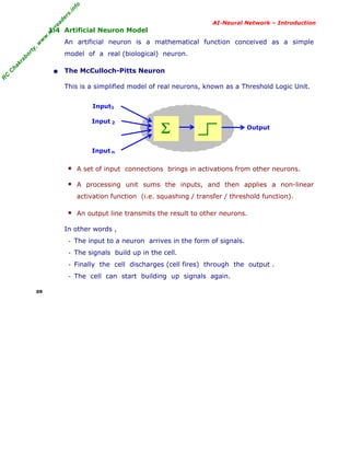 R
C
C
hakraborty,w
w
w
.m
yreaders.info
AI-Neural Network – Introduction
1.4 Artificial Neuron Model
An artificial neuron is a mathematical function conceived as a simple
model of a real (biological) neuron.
• The McCulloch-Pitts Neuron
This is a simplified model of real neurons, known as a Threshold Logic Unit.
Input1
Input 2
Input n
■ A set of input connections brings in activations from other neurons.
■ A processing unit sums the inputs, and then applies a non-linear
activation function (i.e. squashing / transfer / threshold function).
■ An output line transmits the result to other neurons.
In other words ,
- The input to a neuron arrives in the form of signals.
- The signals build up in the cell.
- Finally the cell discharges (cell fires) through the output .
- The cell can start building up signals again.
09
Σ Output
 