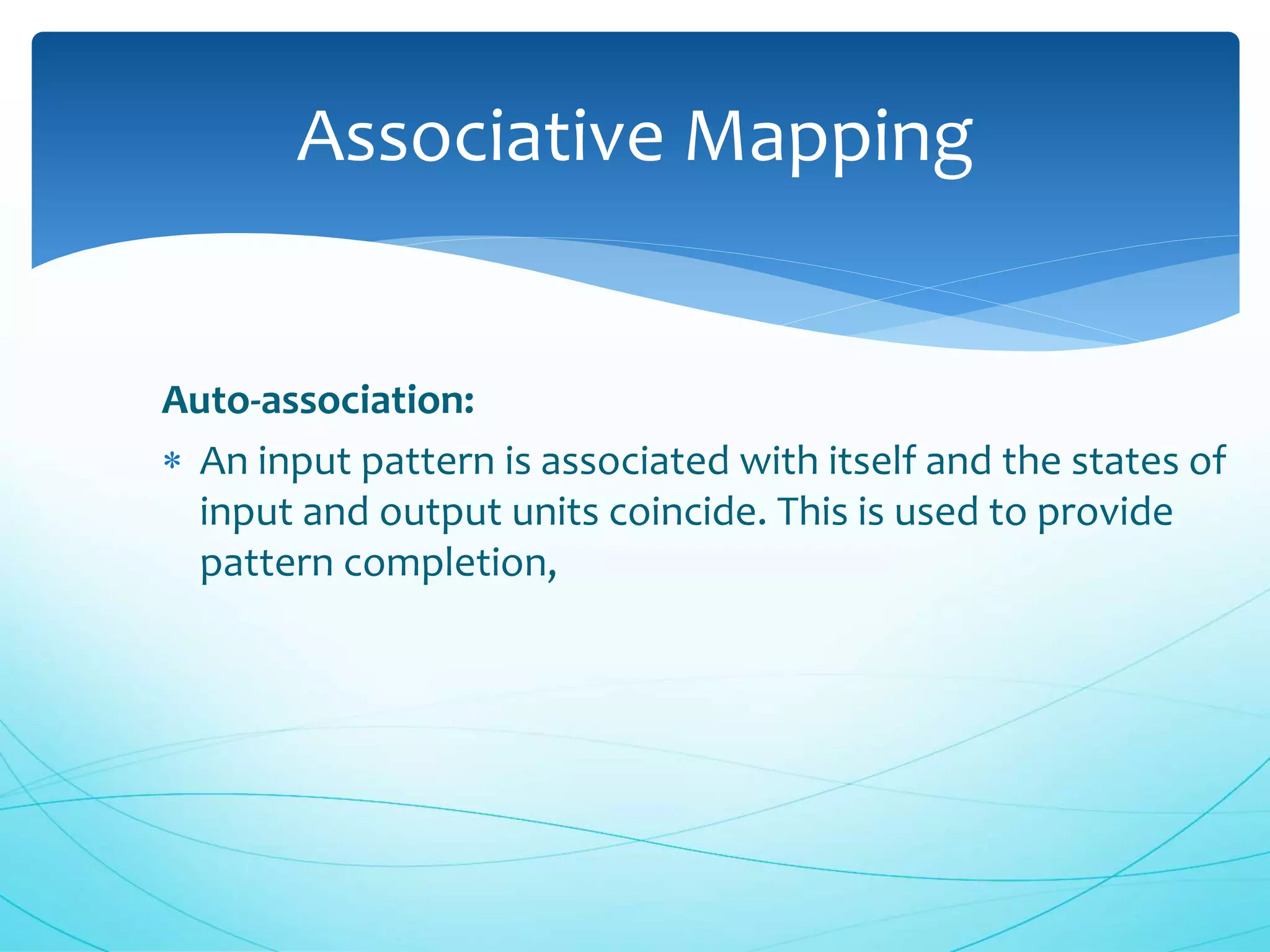 Auto-association:
 An input pattern is associated with itself and the states of
input and output units coincide. This is used to provide
pattern completion,
Associative Mapping
 