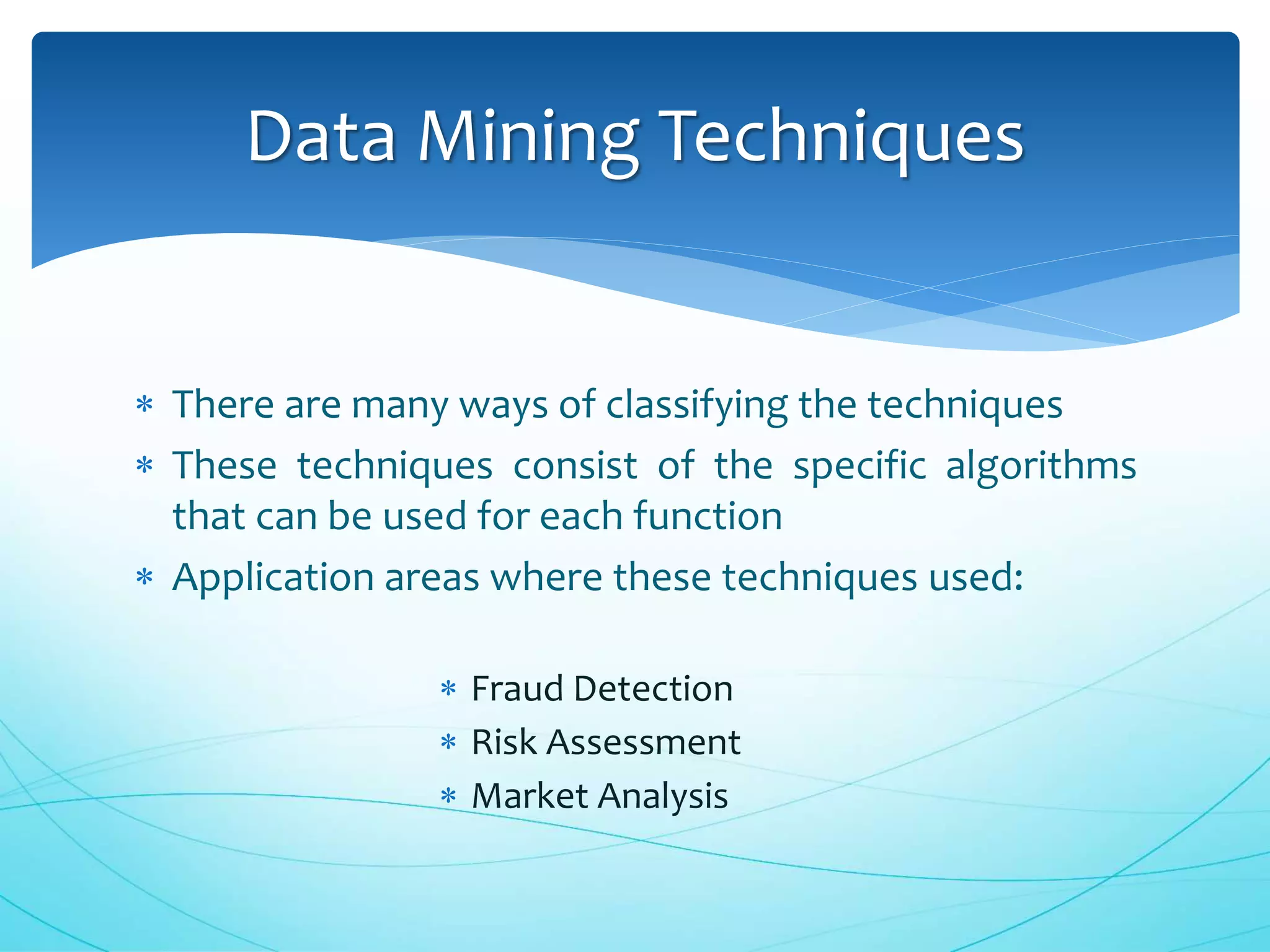  There are many ways of classifying the techniques
 These techniques consist of the specific algorithms
that can be used for each function
 Application areas where these techniques used:
 Fraud Detection
 Risk Assessment
 Market Analysis
Data Mining Techniques
 