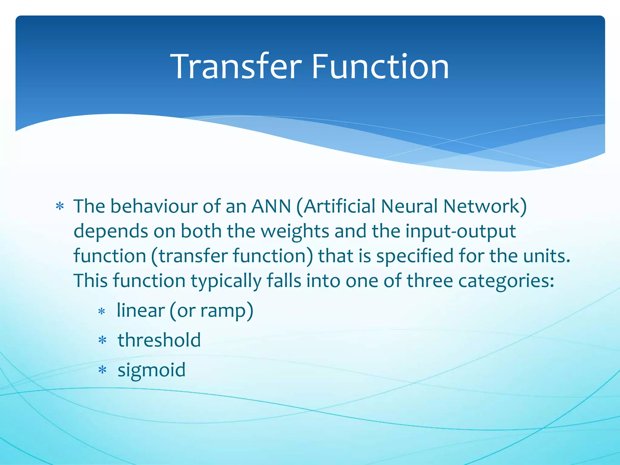  The behaviour of an ANN (Artificial Neural Network)
depends on both the weights and the input-output
function (transfer function) that is specified for the units.
This function typically falls into one of three categories:
 linear (or ramp)
 threshold
 sigmoid
Transfer Function
 