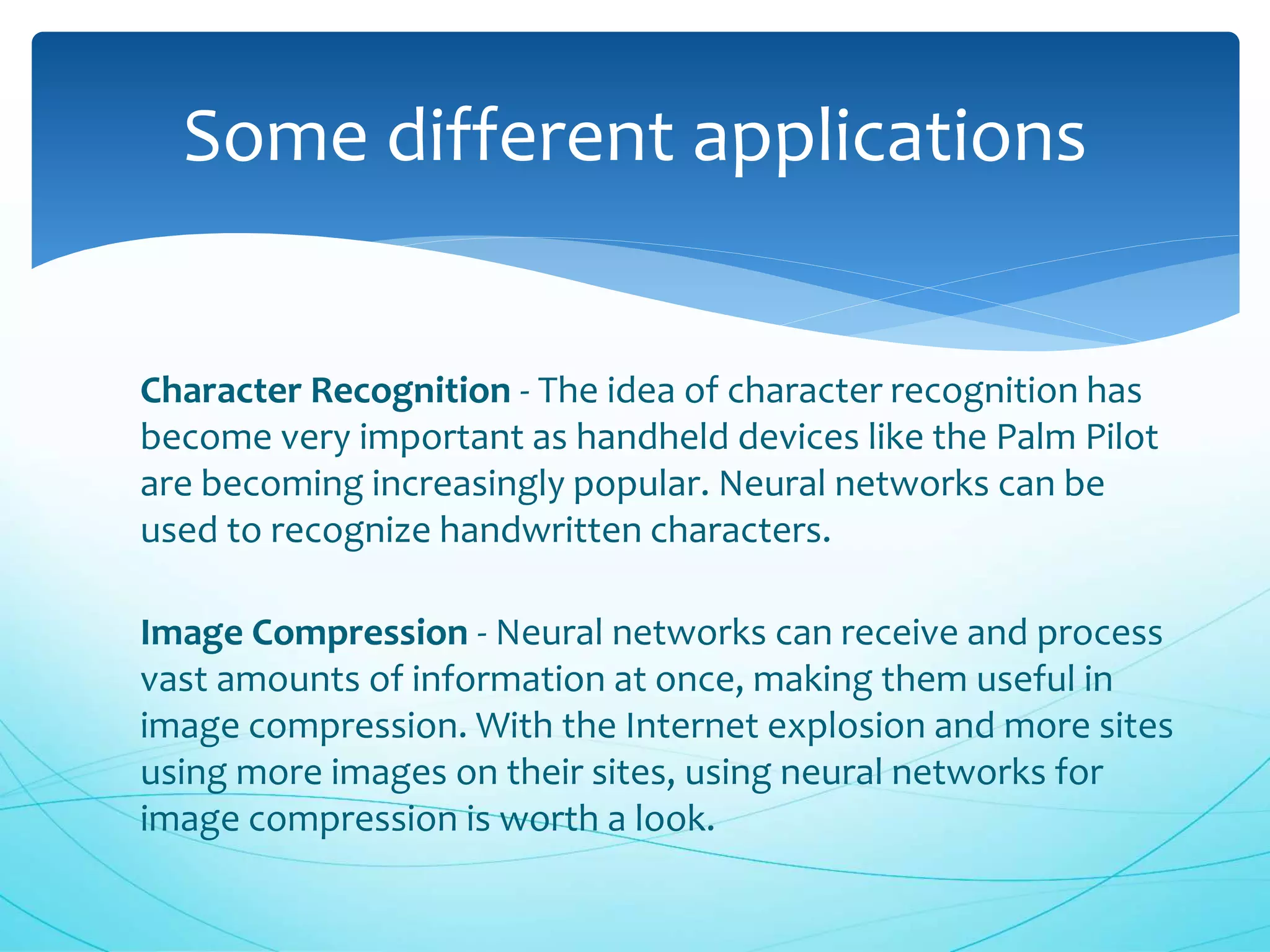 Character Recognition - The idea of character recognition has
become very important as handheld devices like the Palm Pilot
are becoming increasingly popular. Neural networks can be
used to recognize handwritten characters.
Image Compression - Neural networks can receive and process
vast amounts of information at once, making them useful in
image compression. With the Internet explosion and more sites
using more images on their sites, using neural networks for
image compression is worth a look.
Some different applications
 