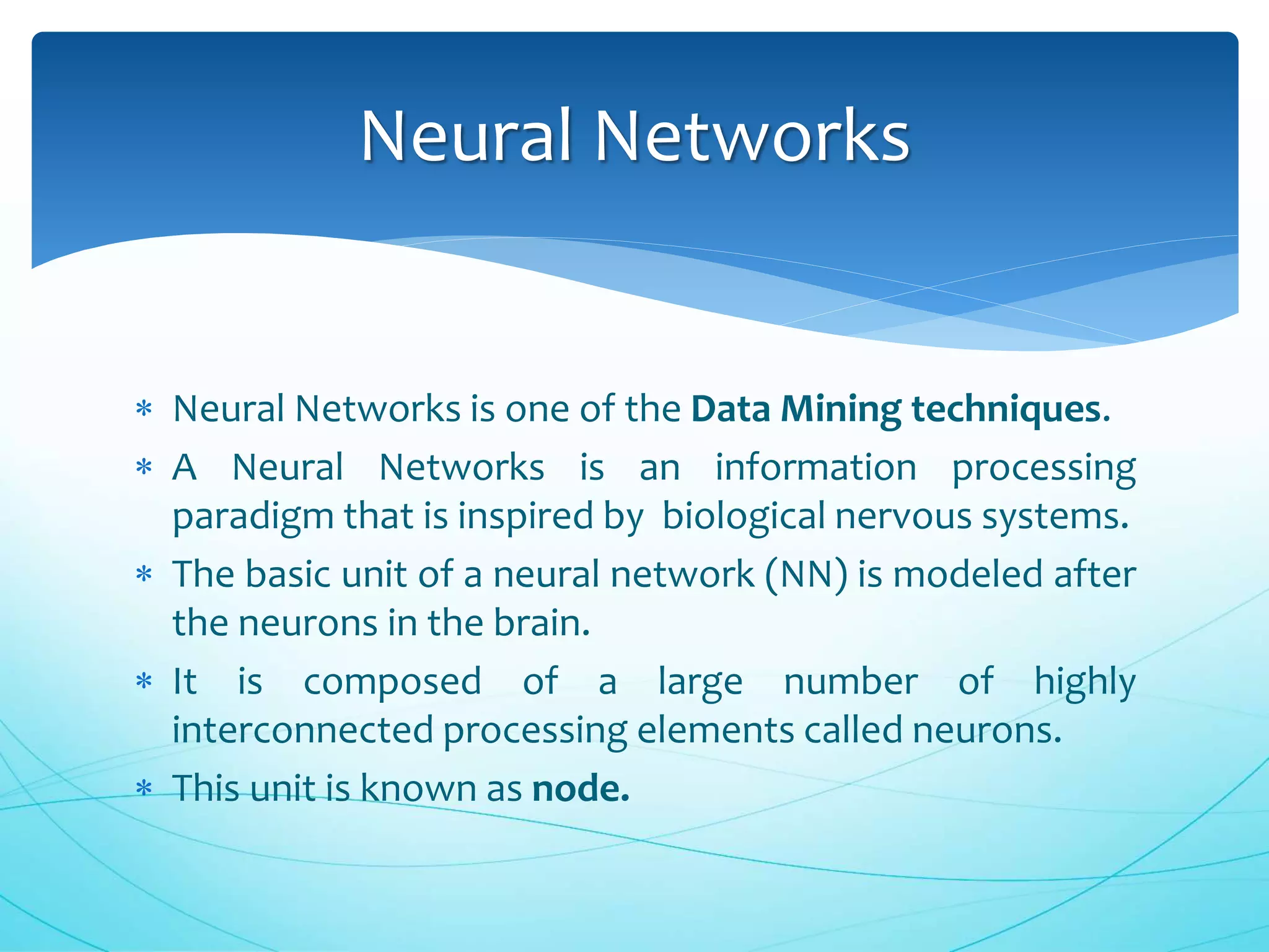  Neural Networks is one of the Data Mining techniques.
 A Neural Networks is an information processing
paradigm that is inspired by biological nervous systems.
 The basic unit of a neural network (NN) is modeled after
the neurons in the brain.
 It is composed of a large number of highly
interconnected processing elements called neurons.
 This unit is known as node.
Neural Networks
 
