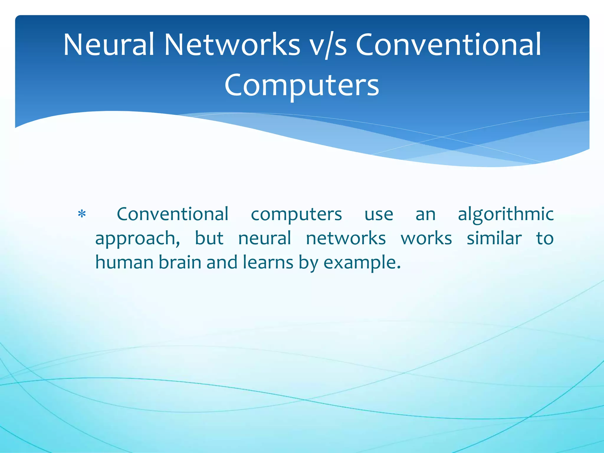  Conventional computers use an algorithmic
approach, but neural networks works similar to
human brain and learns by example.
Neural Networks v/s Conventional
Computers
 